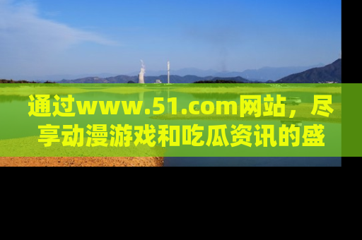通过www.51.com网站，尽享动漫游戏和吃瓜资讯的盛宴！