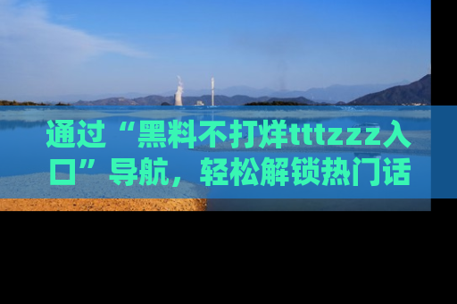 通过“黑料不打烊tttzzz入口”导航,轻松解锁热门话题及娱乐圈黑料内幕