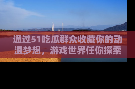 通过51吃瓜群众收藏你的动漫梦想,游戏世界任你探索
