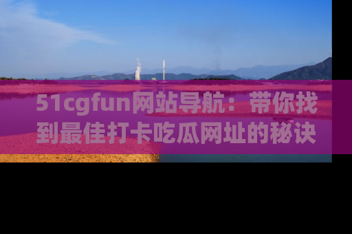 51cgfun网站导航：带你找到最佳打卡吃瓜网址的秘诀