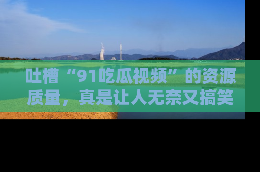 吐槽“91吃瓜视频”的资源质量，真是让人无奈又搞笑！