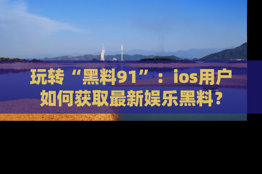 玩转“黑料91”：ios用户如何获取最新娱乐黑料？