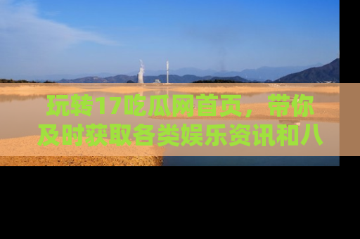 玩转17吃瓜网首页，带你及时获取各类娱乐资讯和八卦故事！