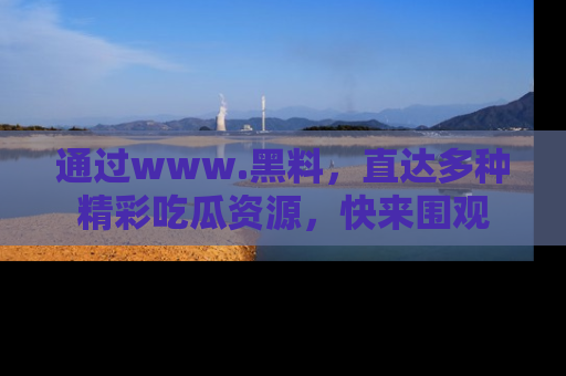 通过www.黑料，直达多种精彩吃瓜资源，快来围观