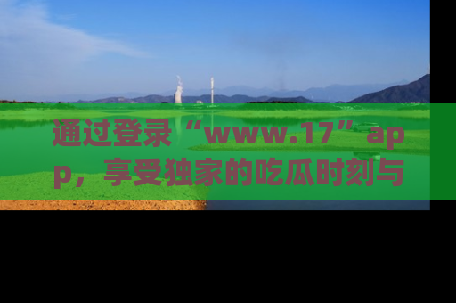 通过登录“www.17”app，享受独家的吃瓜时刻与娱乐资讯！