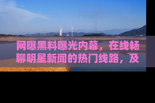 网曝黑料曝光内幕，在线畅聊明星新闻的热门线路，及时掌握最新消息！