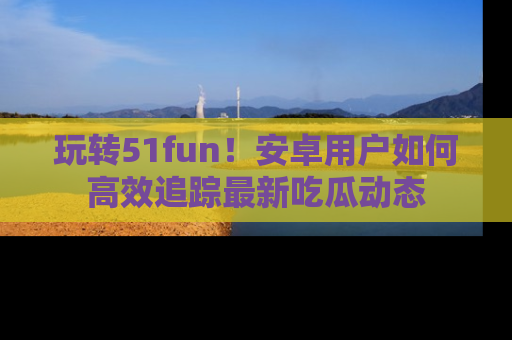玩转51fun！安卓用户如何高效追踪最新吃瓜动态