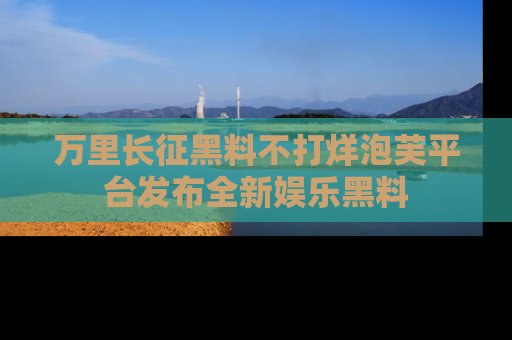 万里长征黑料不打烊泡芙平台发布全新娱乐黑料
