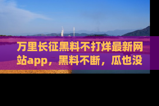 万里长征黑料不打烊最新网站app，黑料不断，瓜也没断，真香！