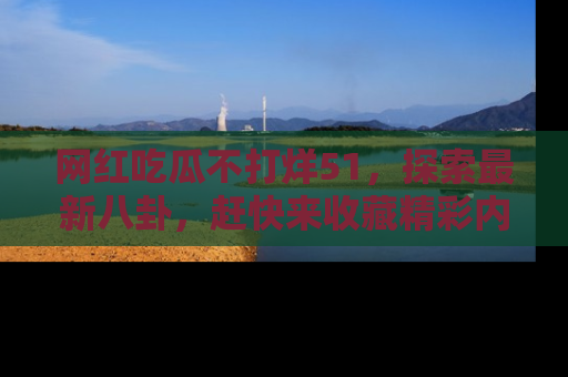 网红吃瓜不打烊51，探索最新八卦，赶快来收藏精彩内容！