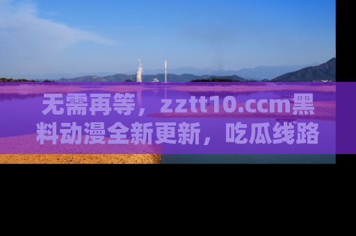 无需再等，zztt10.ccm黑料动漫全新更新，吃瓜线路佛系推荐！