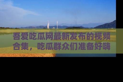 吾爱吃瓜网最新发布的视频合集，吃瓜群众们准备好嗨起来了吗？