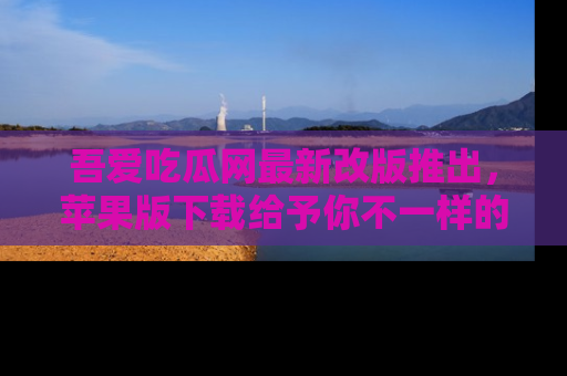 吾爱吃瓜网最新改版推出，苹果版下载给予你不一样的吃瓜体验，一起来吧！