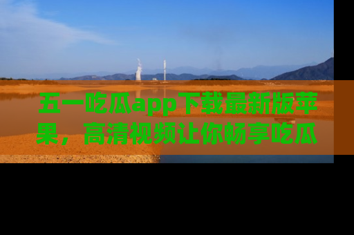 五一吃瓜app下载最新版苹果，高清视频让你畅享吃瓜乐趣