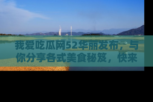 我爱吃瓜网52华丽发布，与你分享各式美食秘笈，快来加入我们的吃瓜大家庭！
