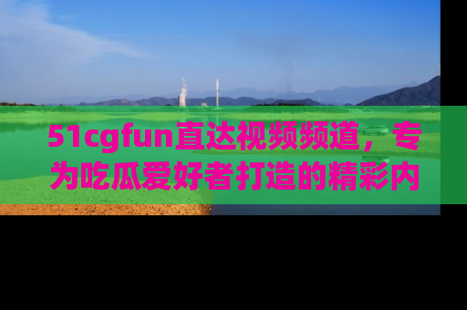 51cgfun直达视频频道，专为吃瓜爱好者打造的精彩内容库！