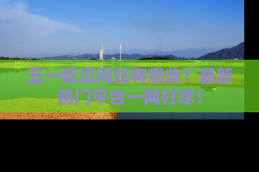 五一吃瓜网站有哪些？最新热门平台一网打尽！