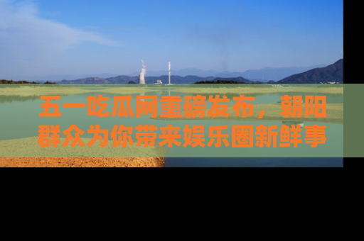 五一吃瓜网重磅发布，朝阳群众为你带来娱乐圈新鲜事！
