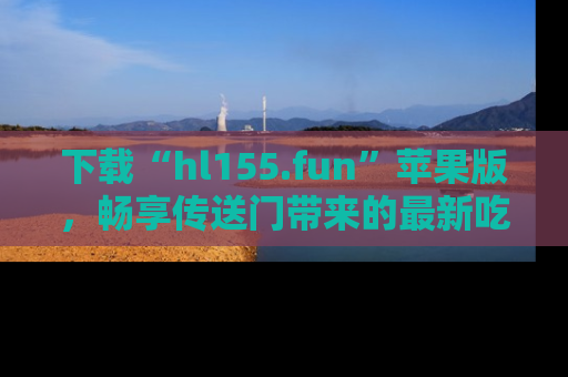 下载“hl155.fun”苹果版，畅享传送门带来的最新吃瓜资讯