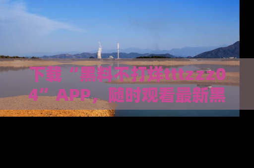 下载“黑料不打烊tttzzz04”APP，随时观看最新黑料不打烊tttzzz04在线！
