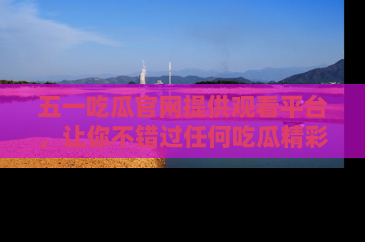 五一吃瓜官网提供观看平台，让你不错过任何吃瓜精彩瞬间