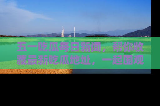 五一吃瓜每日新闻，帮你收藏最新吃瓜地址，一起围观吧！