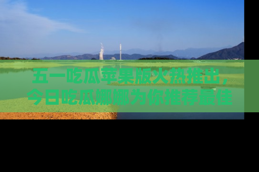 五一吃瓜苹果版火热推出，今日吃瓜娜娜为你推荐最佳美食！