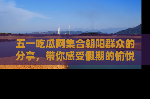 五一吃瓜网集合朝阳群众的分享，带你感受假期的愉悦！