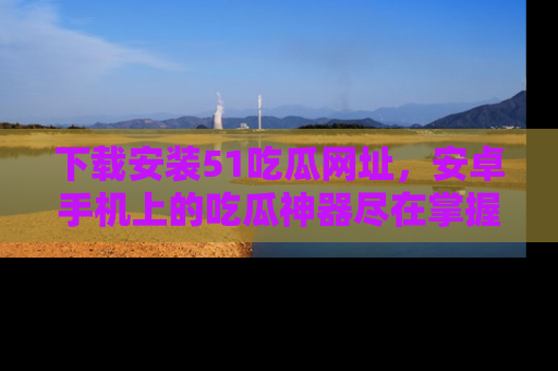 下载安装51吃瓜网址，安卓手机上的吃瓜神器尽在掌握