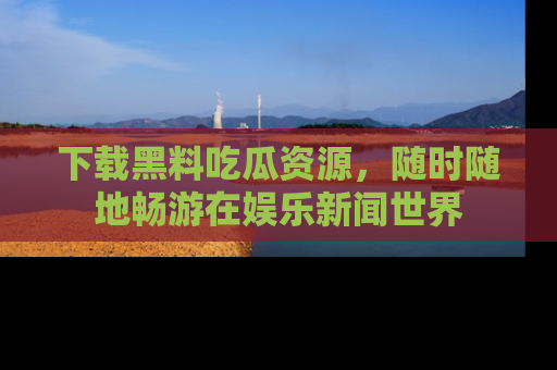 下载黑料吃瓜资源,随时随地畅游在娱乐新闻世界