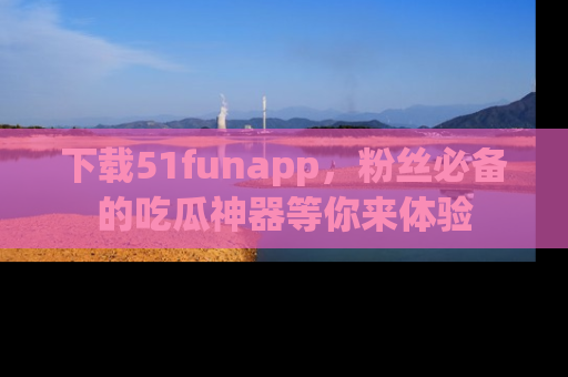 下载51funapp，粉丝必备的吃瓜神器等你来体验