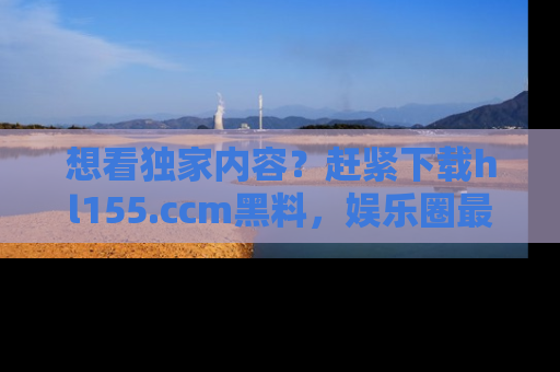 想看独家内容?赶紧下载hl155.ccm黑料,娱乐圈最劲爆的新闻一手掌握!