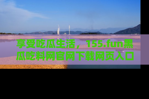 享受吃瓜生活,155.fun黑瓜吃料网官网下载网页入口全解析