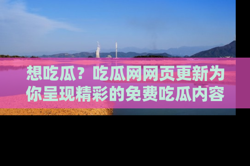 想吃瓜?吃瓜网网页更新为你呈现精彩的免费吃瓜内容!