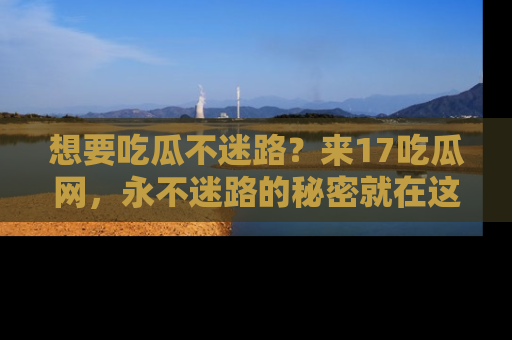 想要吃瓜不迷路?来17吃瓜网,永不迷路的秘密就在这里!
