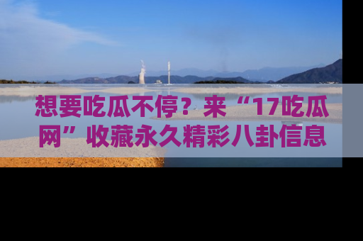 想要吃瓜不停?来“17吃瓜网”收藏永久精彩八卦信息!