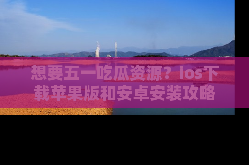 想要五一吃瓜资源?ios下载苹果版和安卓安装攻略