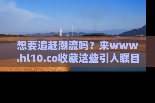 想要追赶潮流吗？来www.hl10.co收藏这些引人瞩目的新闻瞬间吧！