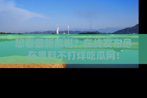 想看最新黑料?在线发布尽在黑料不打烊吃瓜网!