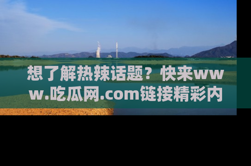 想了解热辣话题?快来www.吃瓜网.com链接精彩内容!