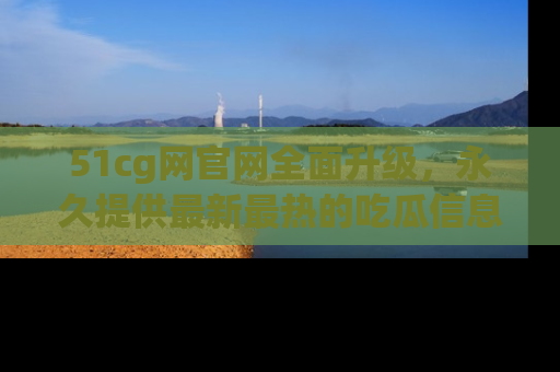 51cg网官网全面升级,永久提供最新最热的吃瓜信息,助你永远走在潮流前端!