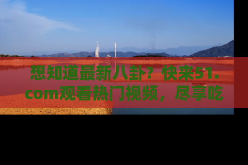 想知道最新八卦?快来51.com观看热门视频,尽享吃瓜乐趣!