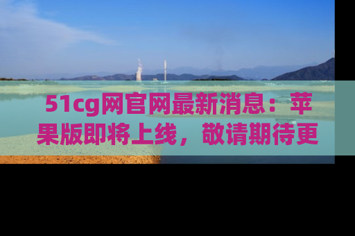 51cg网官网最新消息:苹果版即将上线,敬请期待更多吃瓜内容!