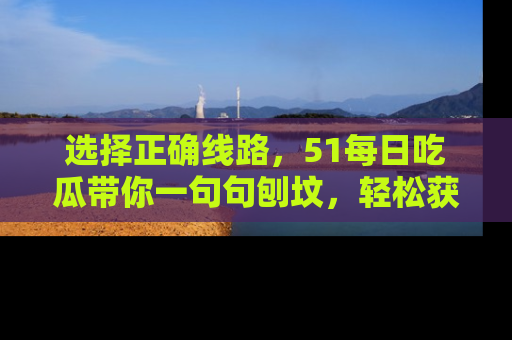 选择正确线路,51每日吃瓜带你一句句刨坟,轻松获取娱乐新资讯