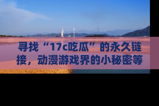 寻找“17c吃瓜”的永久链接,动漫游戏界的小秘密等你来揭秘!