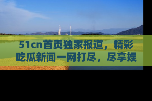 51cn首页独家报道，精彩吃瓜新闻一网打尽，尽享娱乐盛宴