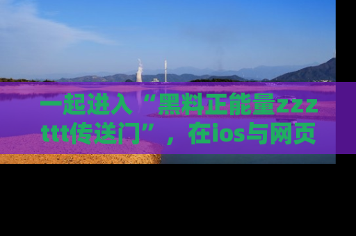 一起进入“黑料正能量zzzttt传送门”,在ios与网页中享受热辣资讯的快乐吧!