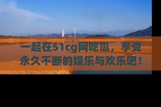 一起在51cg网吃瓜,享受永久不断的娱乐与欢乐吧!