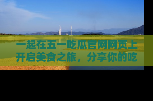 一起在五一吃瓜官网网页上开启美食之旅,分享你的吃瓜故事与精彩瞬间!
