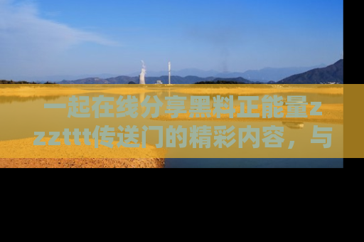 一起在线分享黑料正能量zzzttt传送门的精彩内容,与朋友互动!